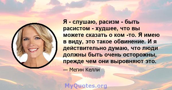 Я - слушаю, расизм - быть расистом - худшее, что вы можете сказать о ком -то. Я имею в виду, это такое обвинение. И я действительно думаю, что люди должны быть очень осторожны, прежде чем они выровняют это.