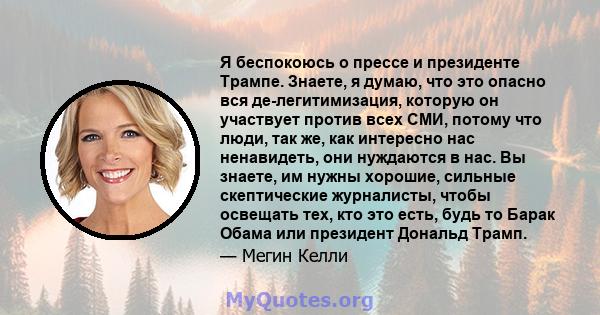 Я беспокоюсь о прессе и президенте Трампе. Знаете, я думаю, что это опасно вся де-легитимизация, которую он участвует против всех СМИ, потому что люди, так же, как интересно нас ненавидеть, они нуждаются в нас. Вы