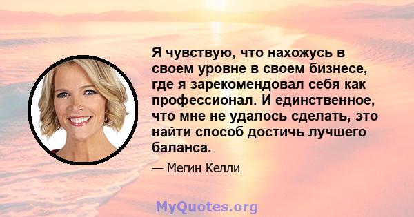 Я чувствую, что нахожусь в своем уровне в своем бизнесе, где я зарекомендовал себя как профессионал. И единственное, что мне не удалось сделать, это найти способ достичь лучшего баланса.