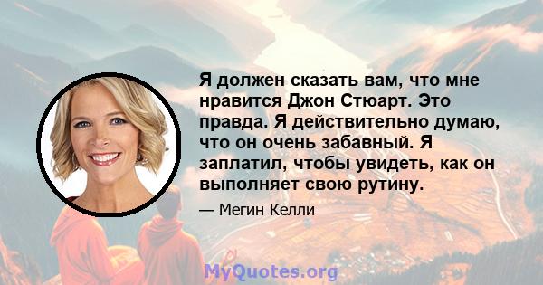 Я должен сказать вам, что мне нравится Джон Стюарт. Это правда. Я действительно думаю, что он очень забавный. Я заплатил, чтобы увидеть, как он выполняет свою рутину.