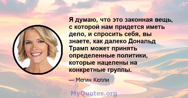 Я думаю, что это законная вещь, с которой нам придется иметь дело, и спросить себя, вы знаете, как далеко Дональд Трамп может принять определенные политики, которые нацелены на конкретные группы.