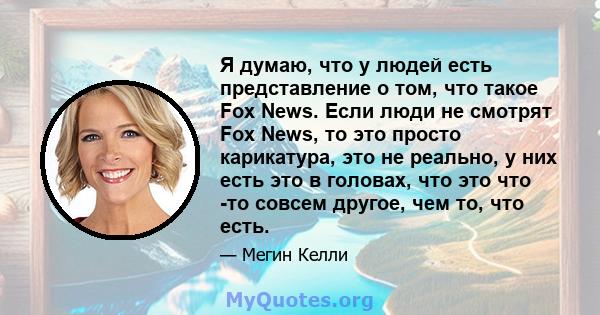 Я думаю, что у людей есть представление о том, что такое Fox News. Если люди не смотрят Fox News, то это просто карикатура, это не реально, у них есть это в головах, что это что -то совсем другое, чем то, что есть.