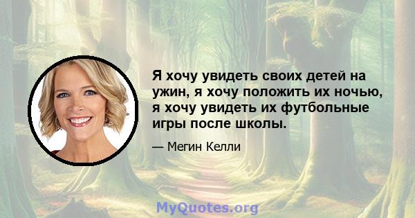 Я хочу увидеть своих детей на ужин, я хочу положить их ночью, я хочу увидеть их футбольные игры после школы.