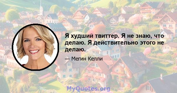 Я худший твиттер. Я не знаю, что делаю. Я действительно этого не делаю.