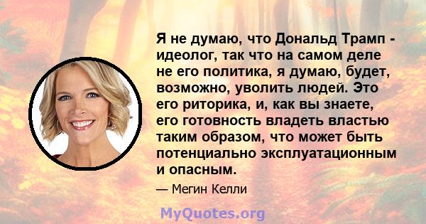 Я не думаю, что Дональд Трамп - идеолог, так что на самом деле не его политика, я думаю, будет, возможно, уволить людей. Это его риторика, и, как вы знаете, его готовность владеть властью таким образом, что может быть