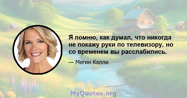 Я помню, как думал, что никогда не покажу руки по телевизору, но со временем вы расслабились.