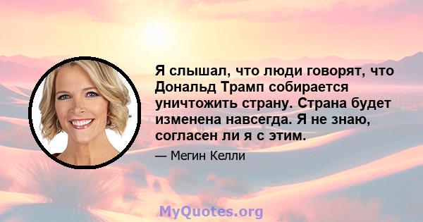 Я слышал, что люди говорят, что Дональд Трамп собирается уничтожить страну. Страна будет изменена навсегда. Я не знаю, согласен ли я с этим.