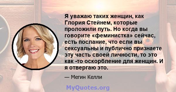 Я уважаю таких женщин, как Глория Стейнем, которые проложили путь. Но когда вы говорите «феминистка» сейчас, есть послание, что если вы сексуальны и публично признаете эту часть своей личности, то это как -то