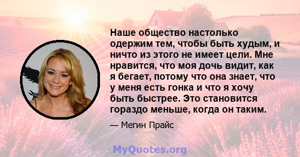 Наше общество настолько одержим тем, чтобы быть худым, и ничто из этого не имеет цели. Мне нравится, что моя дочь видит, как я бегает, потому что она знает, что у меня есть гонка и что я хочу быть быстрее. Это