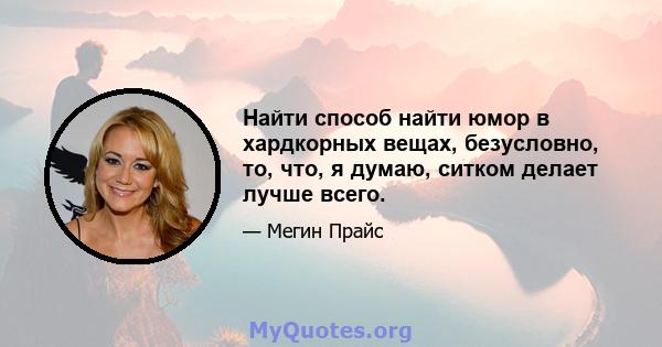 Найти способ найти юмор в хардкорных вещах, безусловно, то, что, я думаю, ситком делает лучше всего.