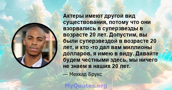 Актеры имеют другой вид существования, потому что они взорвались в суперзвезды в возрасте 20 лет. Допустим, вы были суперзвездой в возрасте 20 лет, и кто -то дал вам миллионы долларов, я имею в виду. Давайте будем