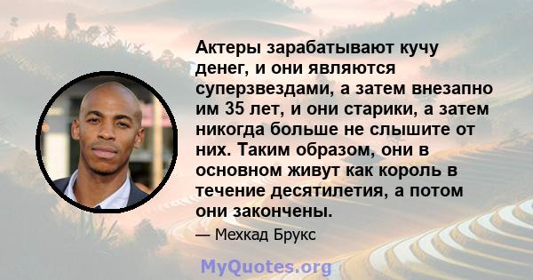 Актеры зарабатывают кучу денег, и они являются суперзвездами, а затем внезапно им 35 лет, и они старики, а затем никогда больше не слышите от них. Таким образом, они в основном живут как король в течение десятилетия, а