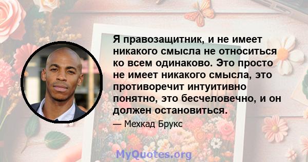 Я правозащитник, и не имеет никакого смысла не относиться ко всем одинаково. Это просто не имеет никакого смысла, это противоречит интуитивно понятно, это бесчеловечно, и он должен остановиться.