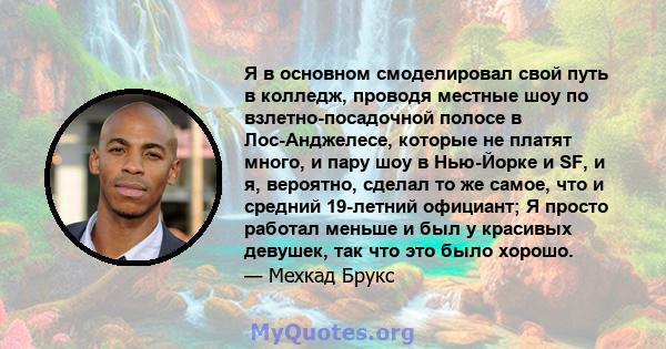 Я в основном смоделировал свой путь в колледж, проводя местные шоу по взлетно-посадочной полосе в Лос-Анджелесе, которые не платят много, и пару шоу в Нью-Йорке и SF, и я, вероятно, сделал то же самое, что и средний