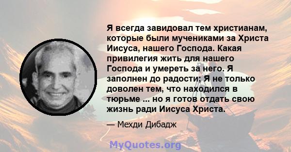 Я всегда завидовал тем христианам, которые были мучениками за Христа Иисуса, нашего Господа. Какая привилегия жить для нашего Господа и умереть за него. Я заполнен до радости; Я не только доволен тем, что находился в