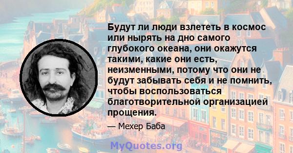 Будут ли люди взлететь в космос или нырять на дно самого глубокого океана, они окажутся такими, какие они есть, неизменными, потому что они не будут забывать себя и не помнить, чтобы воспользоваться благотворительной