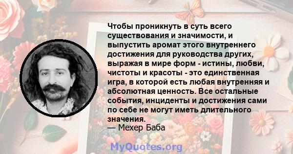 Чтобы проникнуть в суть всего существования и значимости, и выпустить аромат этого внутреннего достижения для руководства других, выражая в мире форм - истины, любви, чистоты и красоты - это единственная игра, в которой 