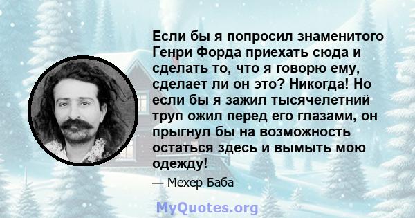 Если бы я попросил знаменитого Генри Форда приехать сюда и сделать то, что я говорю ему, сделает ли он это? Никогда! Но если бы я зажил тысячелетний труп ожил перед его глазами, он прыгнул бы на возможность остаться