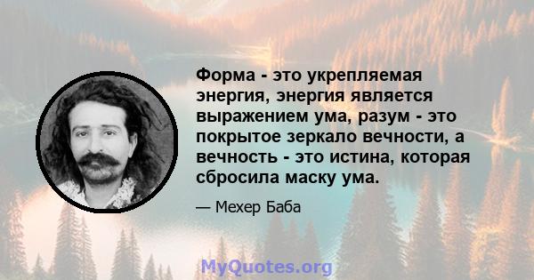 Форма - это укрепляемая энергия, энергия является выражением ума, разум - это покрытое зеркало вечности, а вечность - это истина, которая сбросила маску ума.