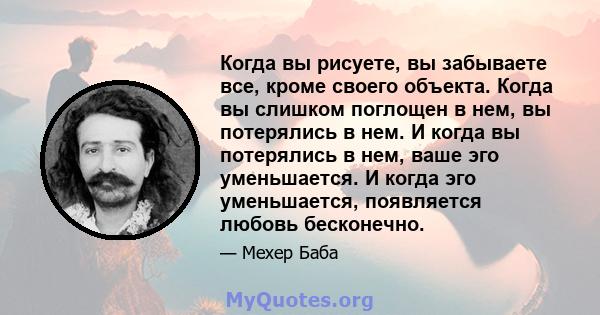 Когда вы рисуете, вы забываете все, кроме своего объекта. Когда вы слишком поглощен в нем, вы потерялись в нем. И когда вы потерялись в нем, ваше эго уменьшается. И когда эго уменьшается, появляется любовь бесконечно.