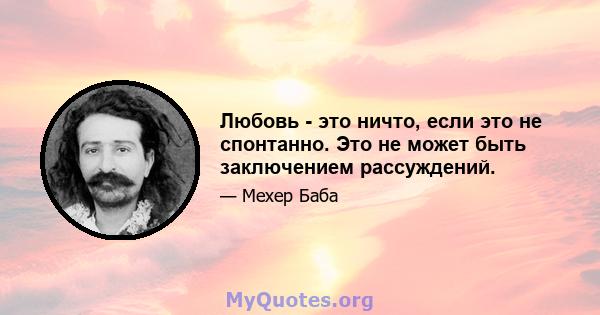 Любовь - это ничто, если это не спонтанно. Это не может быть заключением рассуждений.