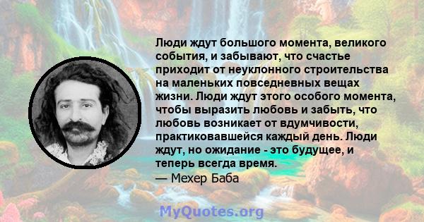 Люди ждут большого момента, великого события, и забывают, что счастье приходит от неуклонного строительства на маленьких повседневных вещах жизни. Люди ждут этого особого момента, чтобы выразить любовь и забыть, что