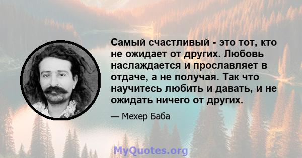 Самый счастливый - это тот, кто не ожидает от других. Любовь наслаждается и прославляет в отдаче, а не получая. Так что научитесь любить и давать, и не ожидать ничего от других.