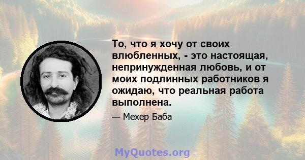 То, что я хочу от своих влюбленных, - это настоящая, непринужденная любовь, и от моих подлинных работников я ожидаю, что реальная работа выполнена.