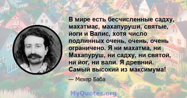 В мире есть бесчисленные садху, махатмас, махапуруши, святые, йоги и Валис, хотя число подлинных очень, очень, очень ограничено. Я ни махатма, ни Махапуруш, ни садху, ни святой, ни йог, ни вали. Я древний. Самый высокий 