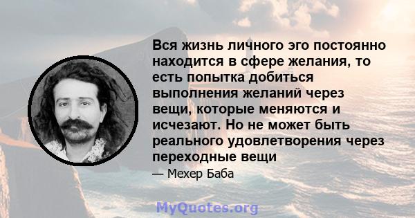 Вся жизнь личного эго постоянно находится в сфере желания, то есть попытка добиться выполнения желаний через вещи, которые меняются и исчезают. Но не может быть реального удовлетворения через переходные вещи