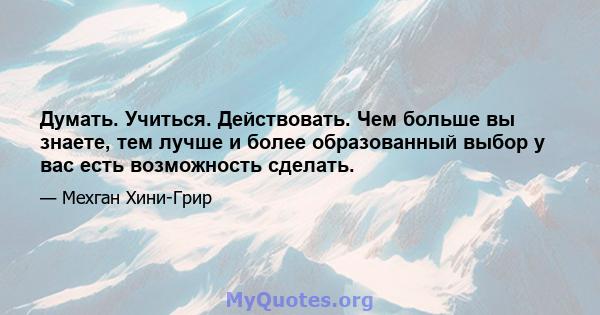 Думать. Учиться. Действовать. Чем больше вы знаете, тем лучше и более образованный выбор у вас есть возможность сделать.