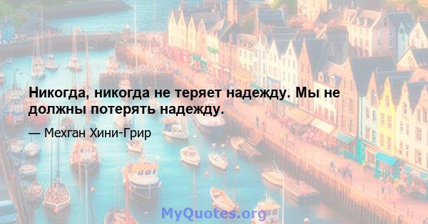 Никогда, никогда не теряет надежду. Мы не должны потерять надежду.