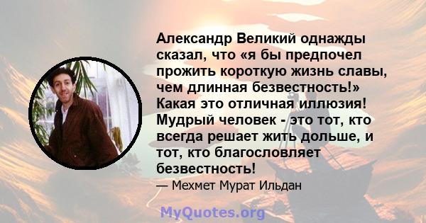 Александр Великий однажды сказал, что «я бы предпочел прожить короткую жизнь славы, чем длинная безвестность!» Какая это отличная иллюзия! Мудрый человек - это тот, кто всегда решает жить дольше, и тот, кто