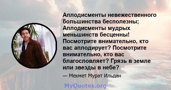 Аплодисменты невежественного большинства бесполезны; Аплодисменты мудрых меньшинств бесценны! Посмотрите внимательно, кто вас аплодирует? Посмотрите внимательно, кто вас благословляет? Грязь в земле или звезды в небе?