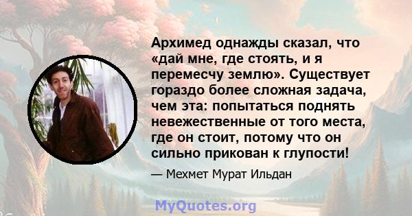 Архимед однажды сказал, что «дай мне, где стоять, и я перемесчу землю». Существует гораздо более сложная задача, чем эта: попытаться поднять невежественные от того места, где он стоит, потому что он сильно прикован к