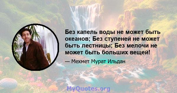 Без капель воды не может быть океанов; Без ступеней не может быть лестницы; Без мелочи не может быть больших вещей!