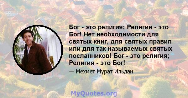 Бог - это религия; Религия - это Бог! Нет необходимости для святых книг, для святых правил или для так называемых святых посланников! Бог - это религия; Религия - это Бог!