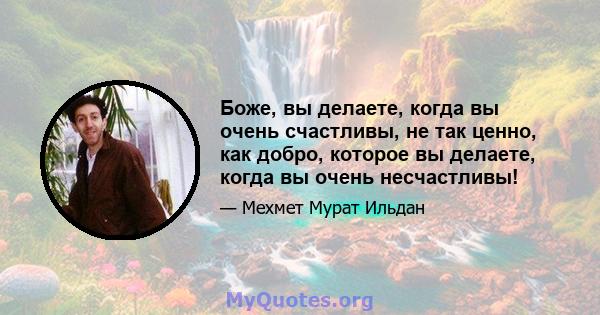 Боже, вы делаете, когда вы очень счастливы, не так ценно, как добро, которое вы делаете, когда вы очень несчастливы!