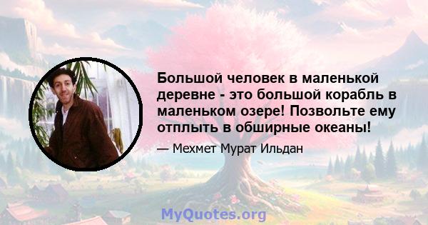 Большой человек в маленькой деревне - это большой корабль в маленьком озере! Позвольте ему отплыть в обширные океаны!