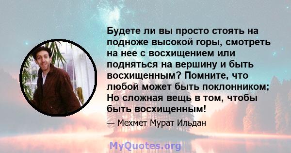 Будете ли вы просто стоять на подноже высокой горы, смотреть на нее с восхищением или подняться на вершину и быть восхищенным? Помните, что любой может быть поклонником; Но сложная вещь в том, чтобы быть восхищенным!