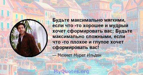 Будьте максимально мягкими, если что -то хорошее и мудрый хочет сформировать вас; Будьте максимально сложными, если что -то плохое и глупое хочет сформировать вас!