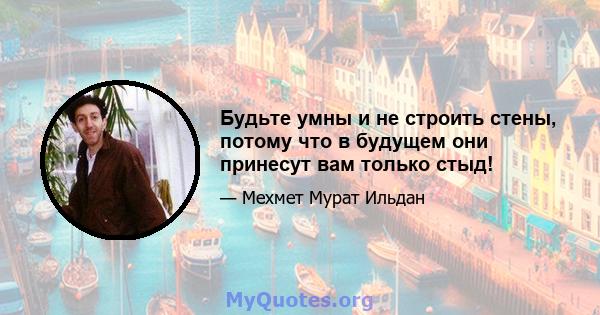 Будьте умны и не строить стены, потому что в будущем они принесут вам только стыд!