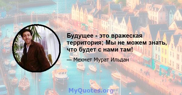 Будущее - это вражеская территория; Мы не можем знать, что будет с нами там!