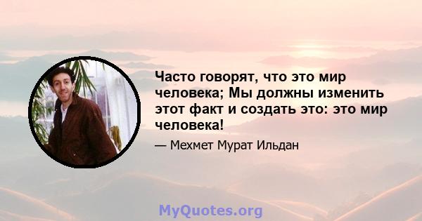 Часто говорят, что это мир человека; Мы должны изменить этот факт и создать это: это мир человека!