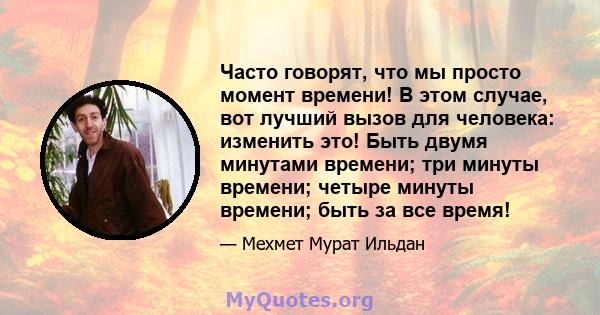 Часто говорят, что мы просто момент времени! В этом случае, вот лучший вызов для человека: изменить это! Быть двумя минутами времени; три минуты времени; четыре минуты времени; быть за все время!