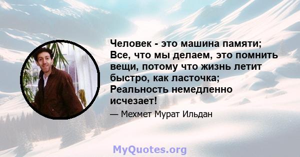 Человек - это машина памяти; Все, что мы делаем, это помнить вещи, потому что жизнь летит быстро, как ласточка; Реальность немедленно исчезает!