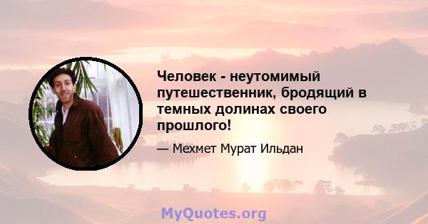 Человек - неутомимый путешественник, бродящий в темных долинах своего прошлого!