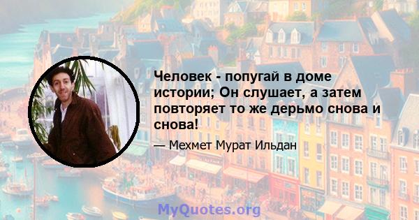 Человек - попугай в доме истории; Он слушает, а затем повторяет то же дерьмо снова и снова!