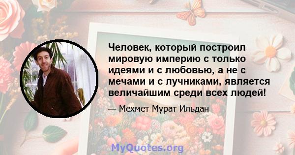 Человек, который построил мировую империю с только идеями и с любовью, а не с мечами и с лучниками, является величайшим среди всех людей!