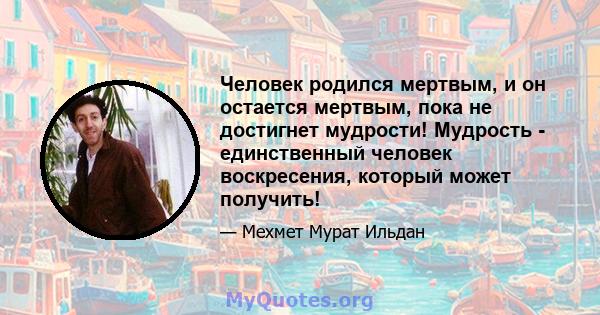 Человек родился мертвым, и он остается мертвым, пока не достигнет мудрости! Мудрость - единственный человек воскресения, который может получить!